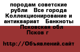 породам советские рубли - Все города Коллекционирование и антиквариат » Банкноты   . Псковская обл.,Псков г.